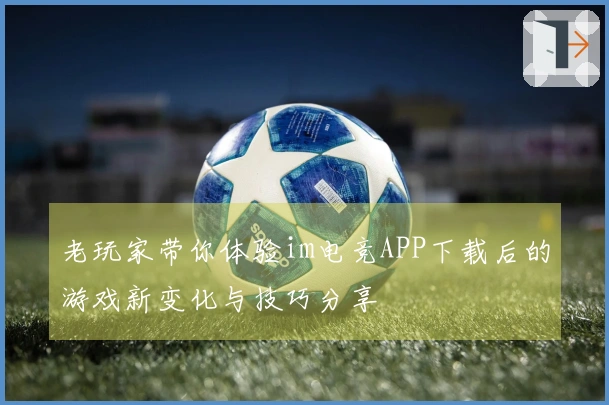 老玩家带你体验im电竞APP下载后的游戏新变化与技巧分享