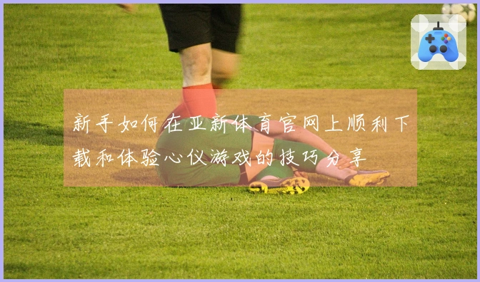 新手如何在亚新体育官网上顺利下载和体验心仪游戏的技巧分享