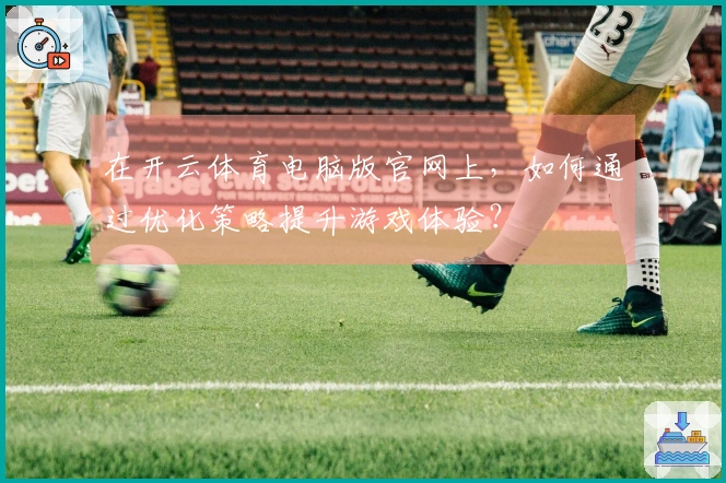 在开云体育电脑版官网上，如何通过优化策略提升游戏体验？