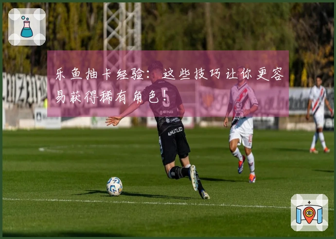 乐鱼抽卡经验：这些技巧让你更容易获得稀有角色！