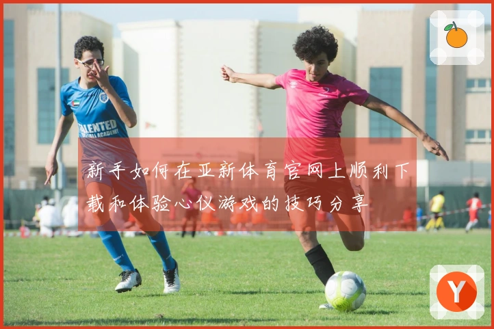 新手如何在亚新体育官网上顺利下载和体验心仪游戏的技巧分享