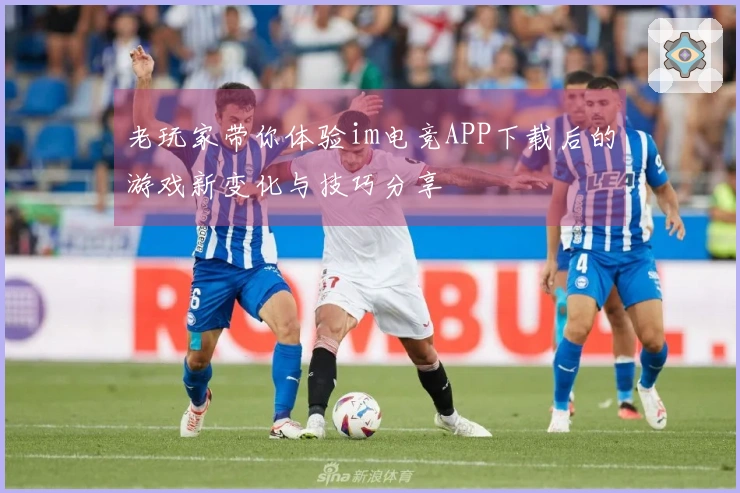 老玩家带你体验im电竞APP下载后的游戏新变化与技巧分享